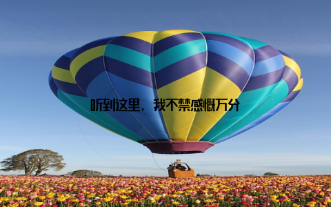 听到这里, 我不禁感慨万分